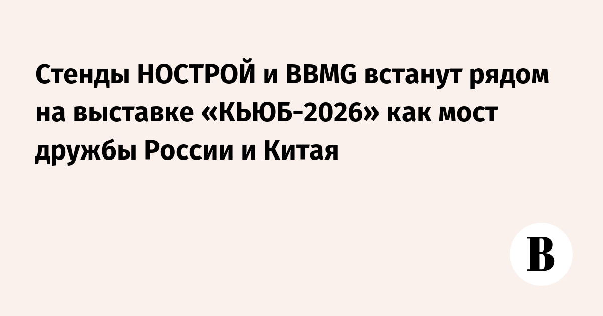 Стенды НОСТРОЙ и BBMG встанут рядом на выставке «КЬЮБ-2026» как мост дружбы России и Китая — Ведомости