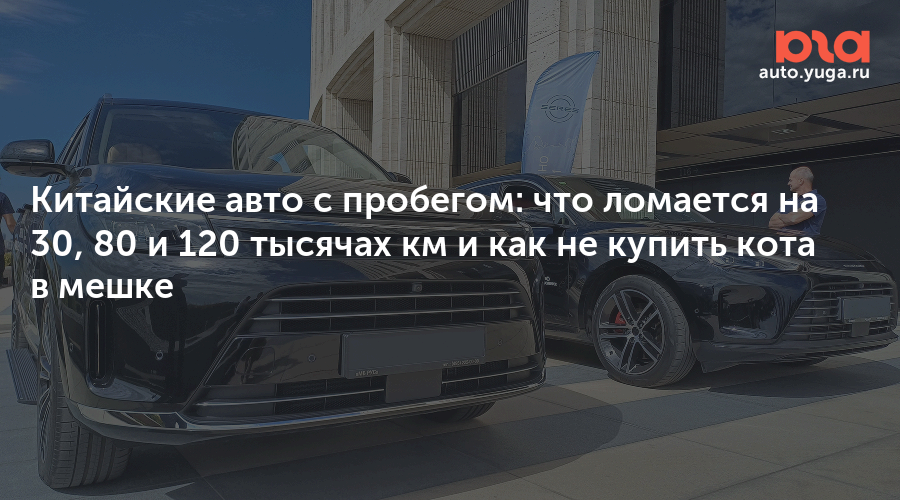 Китайские авто с пробегом: что ломается на 30, 80 и 120 тысячах км и как не купить кота в мешке — Авто Юга.ру