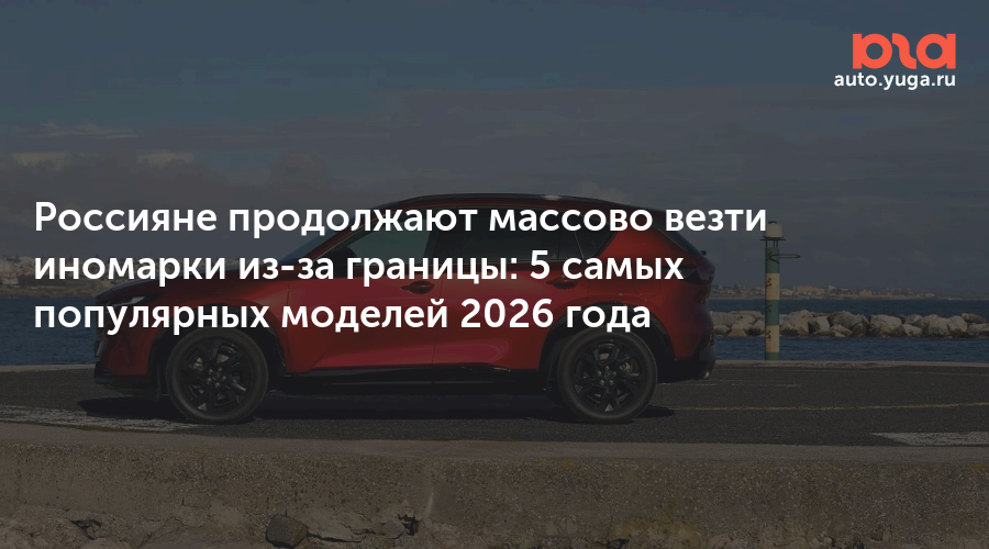 Россияне продолжают массово везти иномарки из-за границы: 5 самых популярных моделей 2026 года — Авто Юга.ру