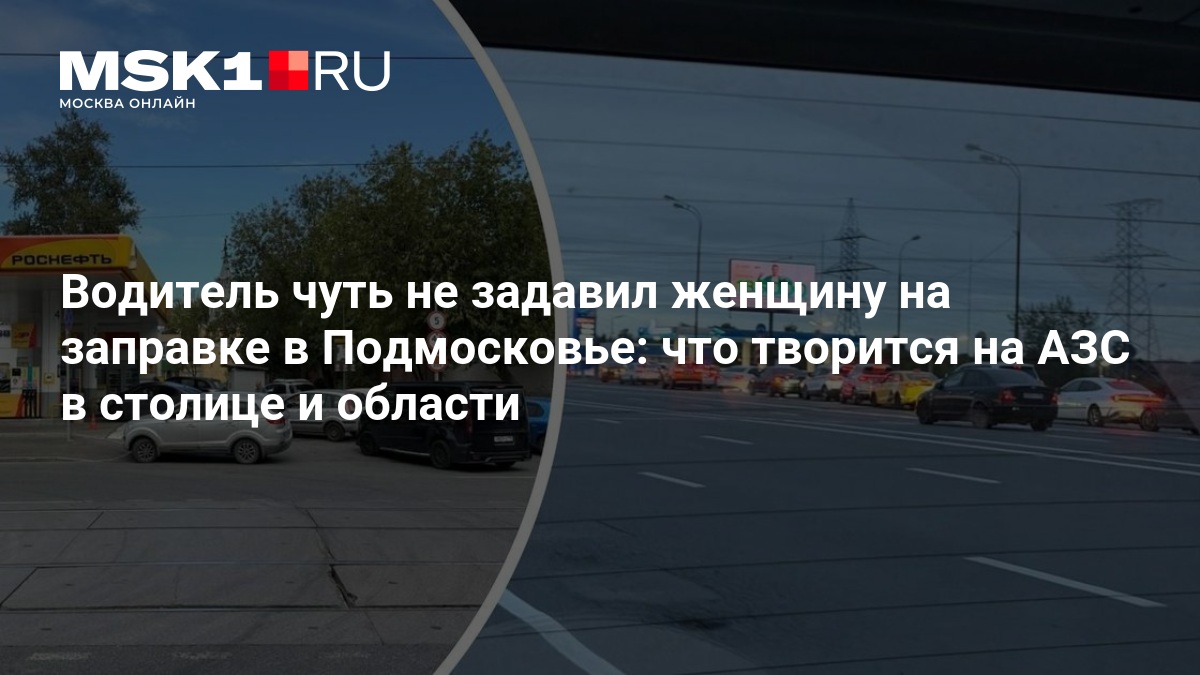 Водитель чуть не задавил женщину на заправке в Подмосковье: что творится на АЗС в столице и области — MSK1.RU
