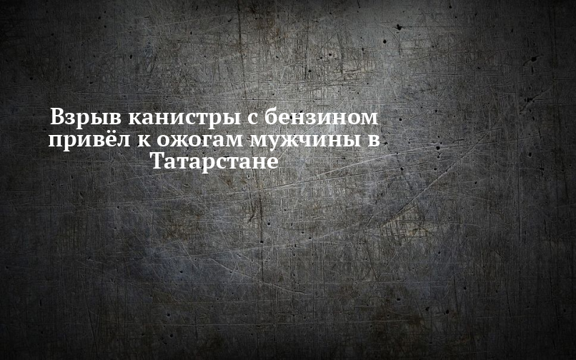 Взрыв канистры с бензином привёл к ожогам мужчины в Татарстане — Челны-ТВ