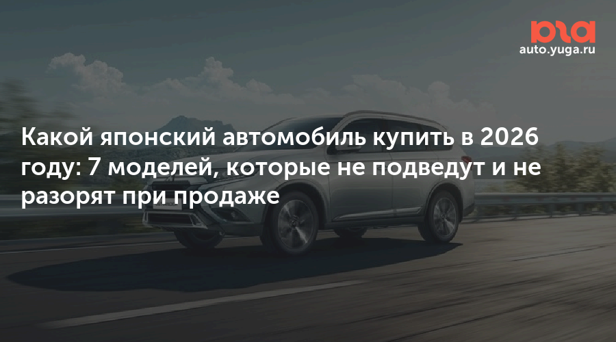 Какой японский автомобиль купить в 2026 году: 7 моделей, которые не подведут и не разорят при продаже — Авто Юга.ру