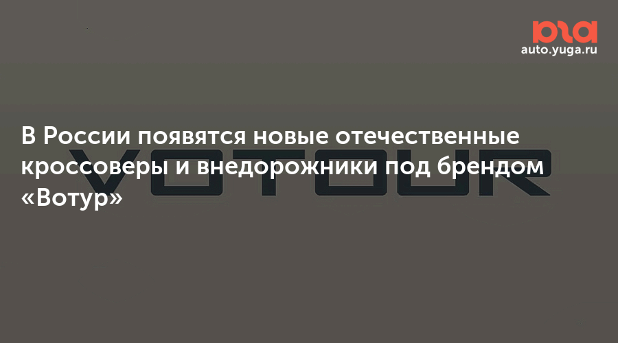 В России появятся новые отечественные кроссоверы и внедорожники под брендом «Вотур — Авто Юга.ру