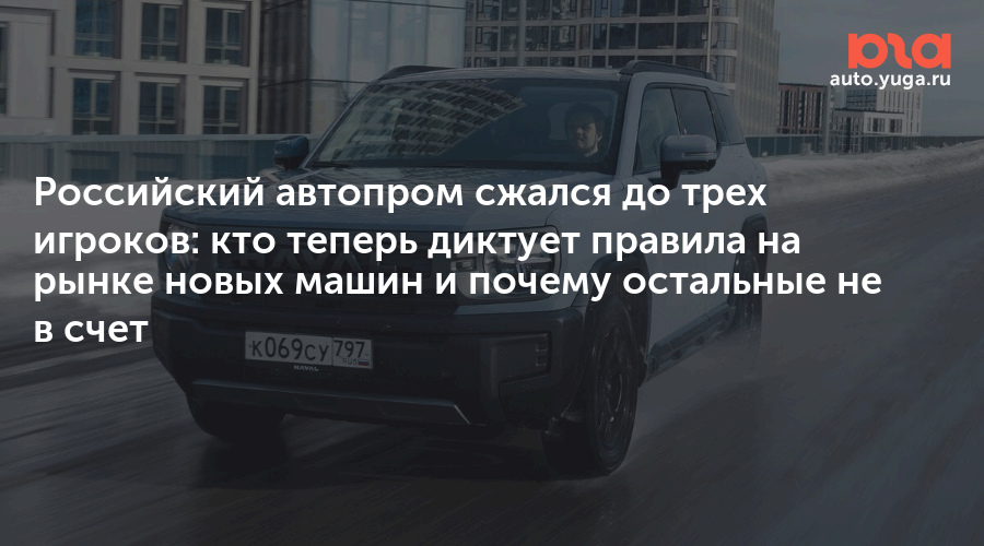 Российский автопром сжался до трех игроков: кто теперь диктует правила на рынке новых машин и почему остальные не в счет — Авто Юга.ру