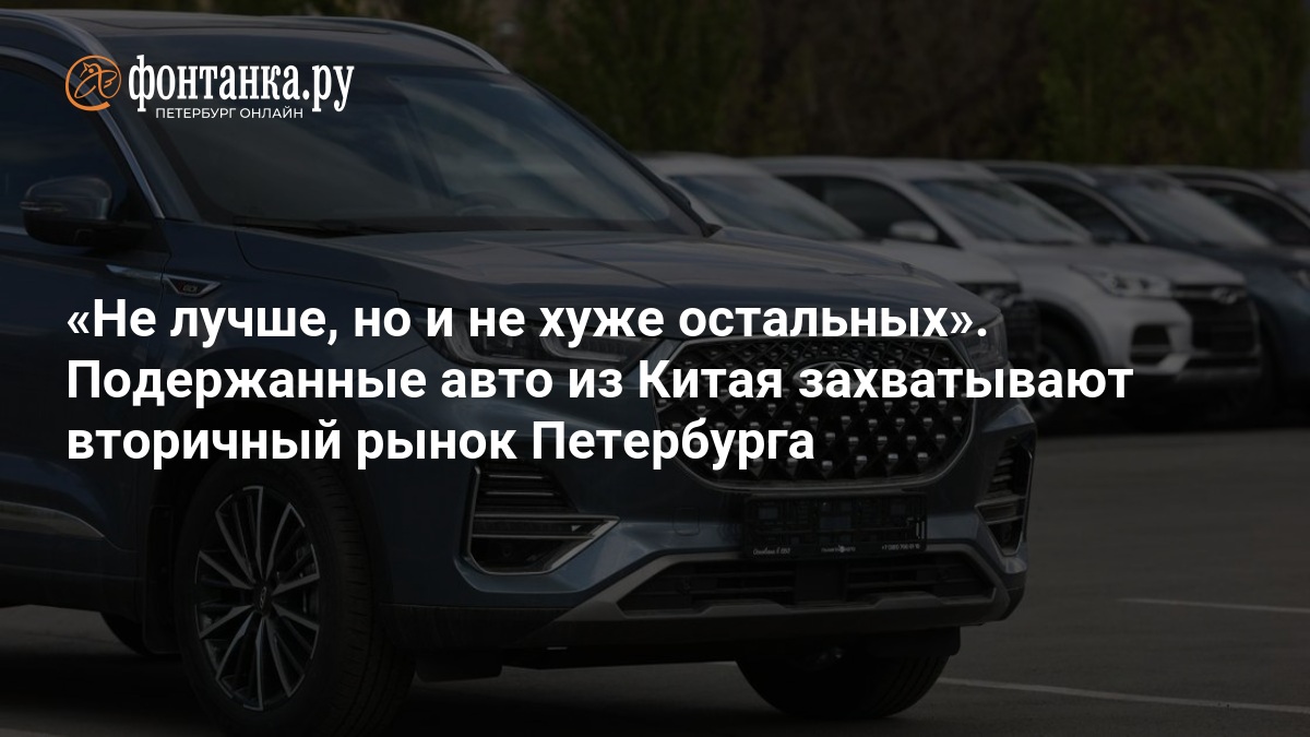 Не лучше, но и не хуже остальных». Подержанные авто из Китая захватывают вторичный рынок Петербурга — ФОНТАНКА.ру