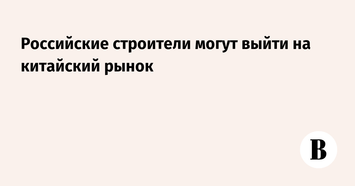 Российские строители могут выйти на китайский рынок — Ведомости