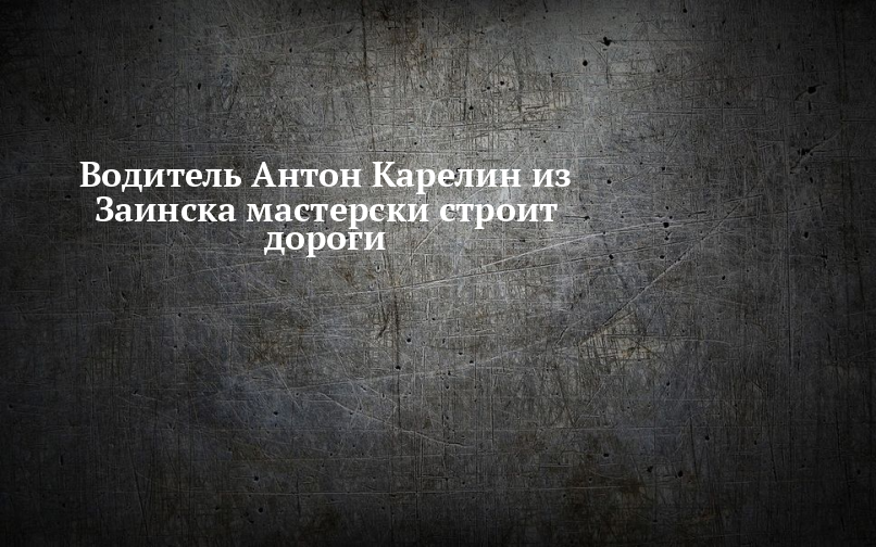 Водитель Антон Карелин из Заинска мастерски строит дороги — Заинск-информ