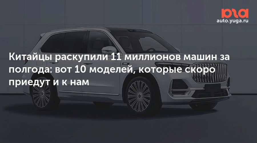 Китайцы раскупили 11 миллионов машин за полгода: вот 10 моделей, которые скоро приедут и к нам — Авто Юга.ру