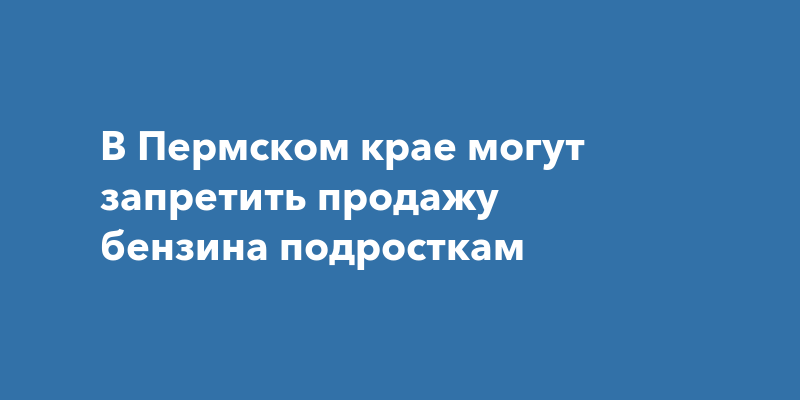 В Пермском крае могут запретить продажу бензина подросткам — Про Город Пермь