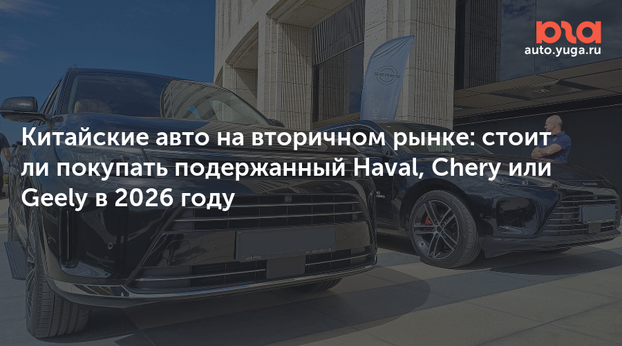 Китайские авто на вторичном рынке: стоит ли покупать подержанный Haval, Chery или Geely в 2026 году — Авто Юга.ру