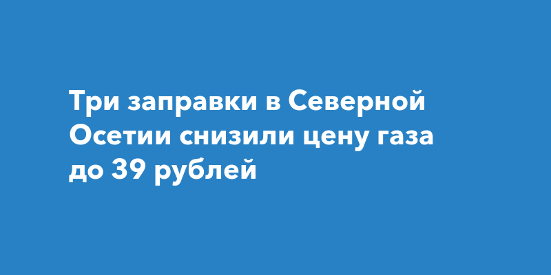 Три заправки в Северной Осетии снизили цену газа до 39 рублей — progorodchelny.ru