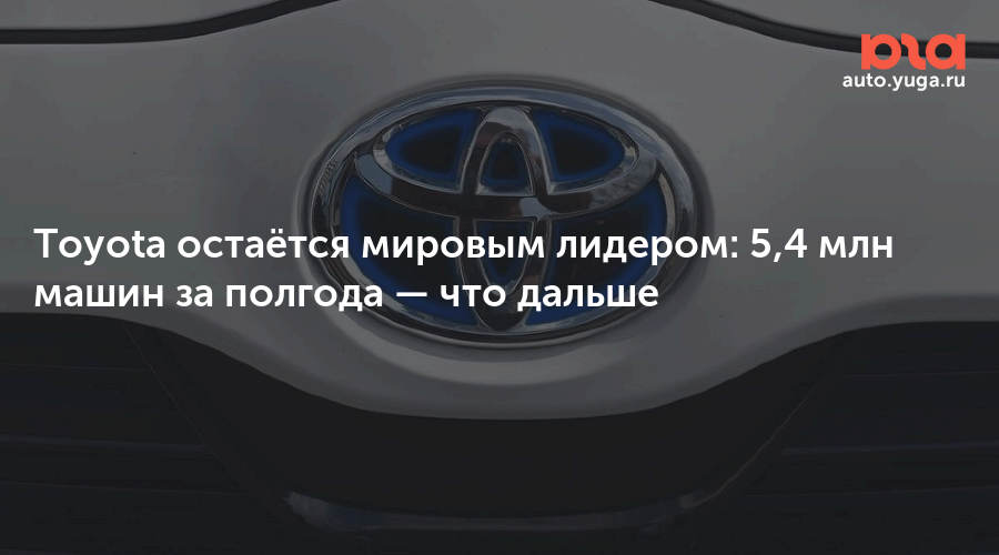 Toyota остаётся мировым лидером: 5,4 млн машин за полгода — Авто Юга.ру