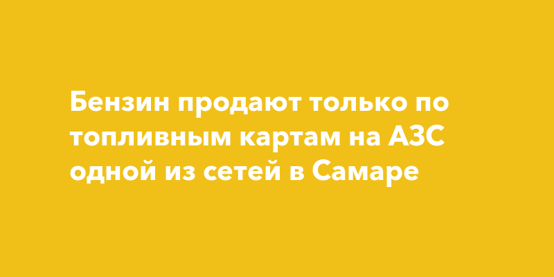 Бензин продают только по топливным картам на АЗС одной из сетей в Самаре — togliatti24.ru