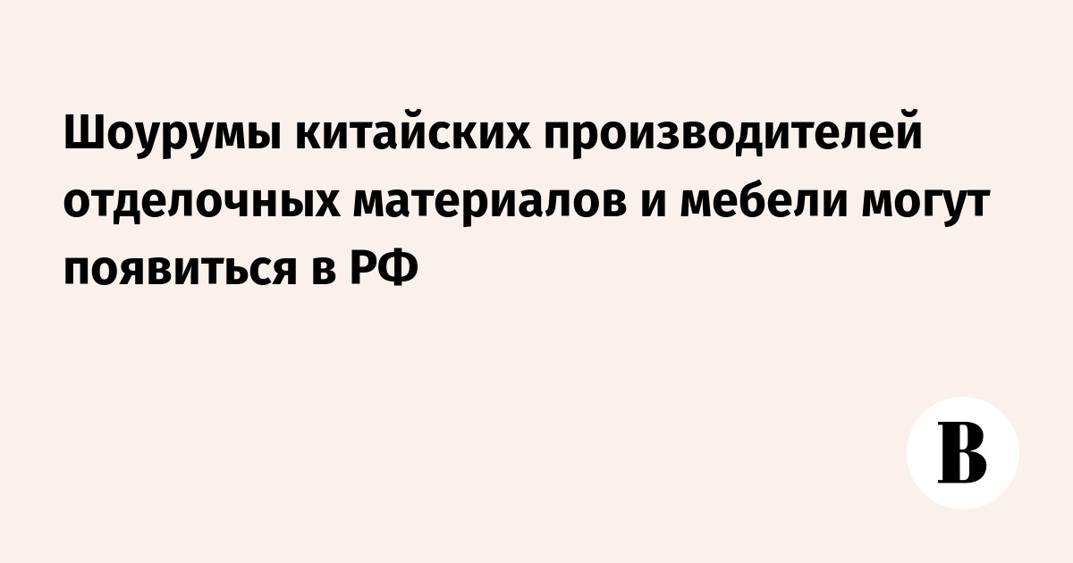 Шоурумы китайских производителей отделочных материалов и мебели могут появиться в РФ — Ведомости