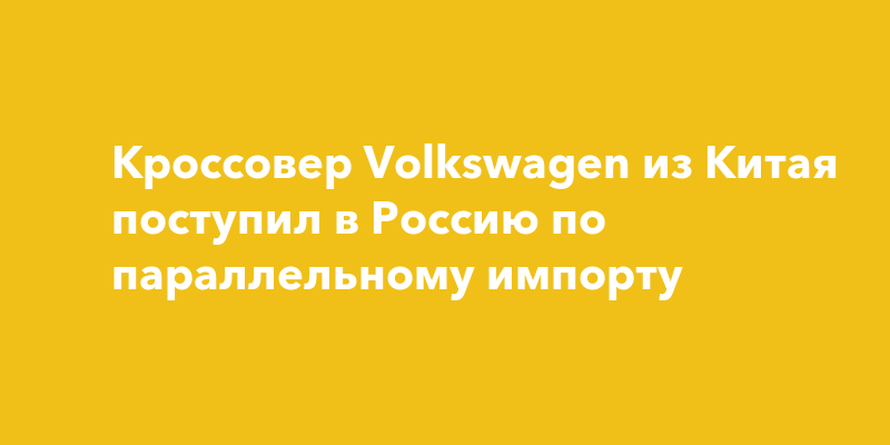 Кроссовер Volkswagen из Китая поступил в Россию по параллельному импорту — togliatti24.ru