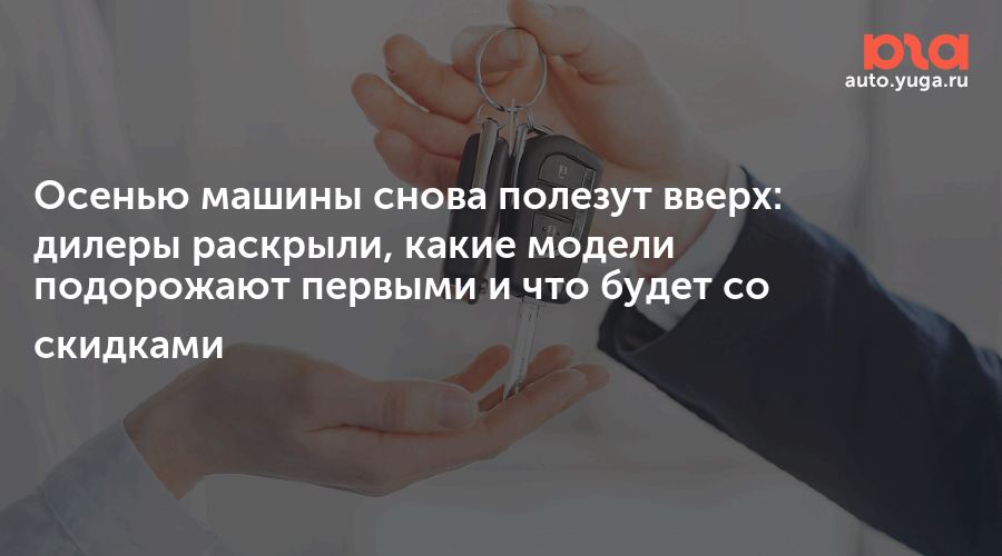 Осенью машины снова полезут вверх: дилеры раскрыли, какие модели подорожают первыми и что будет со скидками — Авто Юга.ру