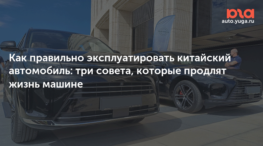 Как правильно эксплуатировать китайский автомобиль: три совета, которые продлят жизнь машине — Авто Юга.ру