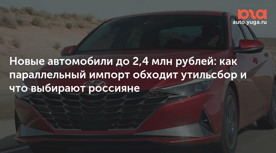 Новые автомобили до 2,4 млн рублей: как параллельный импорт обходит утильсбор и что выбирают россияне — Авто Юга.ру