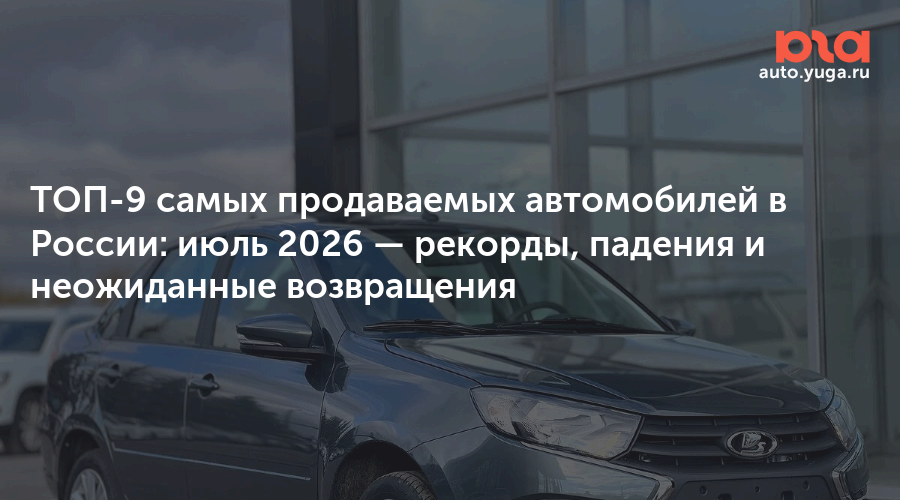 ТОП-9 самых продаваемых автомобилей в России: июль 2026 — рекорды, падения и неожиданные возвращения — Авто Юга.ру