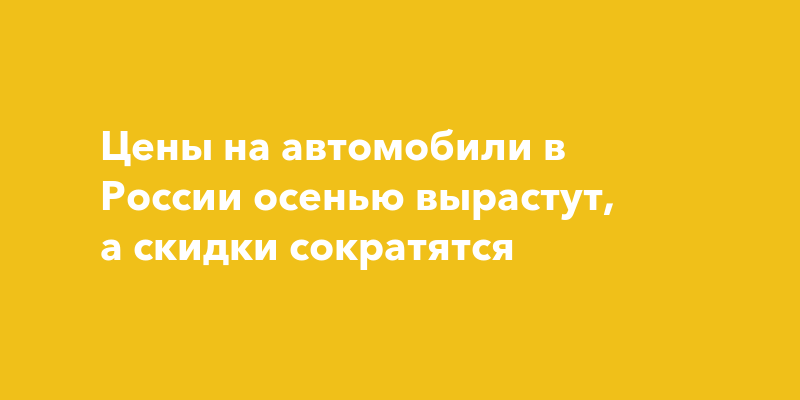 Цены на автомобили в России осенью вырастут, а скидки сократятся — togliatti24.ru