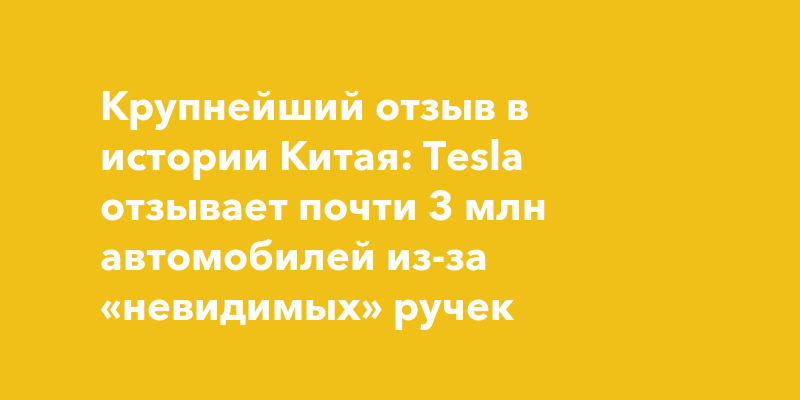 Крупнейший отзыв в истории Китая: Tesla отзывает почти 3 млн автомобилей из-за «невидимых» ручек — togliatti24.ru