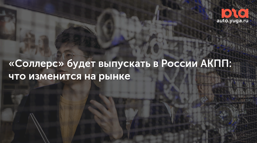 Соллерс» будет выпускать в России АКПП: что изменится на рынке — Авто Юга.ру
