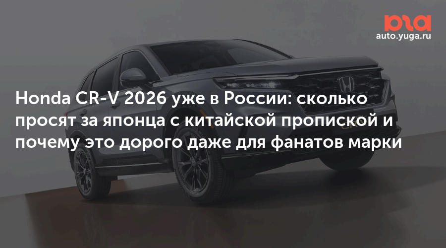 Honda CR-V 2026 уже в России: сколько просят за японца с китайской пропиской и почему это дорого даже для фанатов марки — Авто Юга.ру