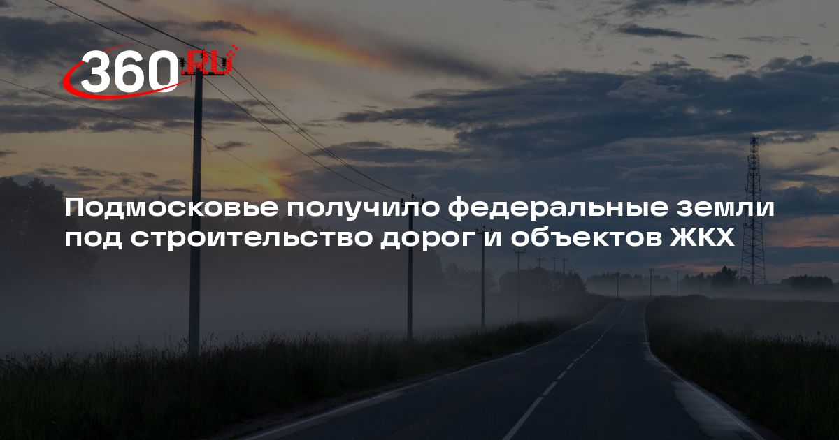 Подмосковье получило федеральные земли под строительство дорог и объектов ЖКХ — 360.ru