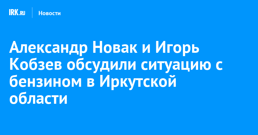 Александр Новак и Игорь Кобзев обсудили ситуацию с бензином в Иркутской области — Твой Иркутск